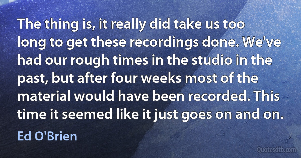 The thing is, it really did take us too long to get these recordings done. We've had our rough times in the studio in the past, but after four weeks most of the material would have been recorded. This time it seemed like it just goes on and on. (Ed O'Brien)