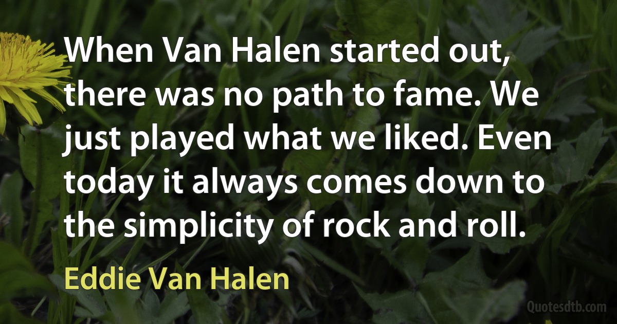 When Van Halen started out, there was no path to fame. We just played what we liked. Even today it always comes down to the simplicity of rock and roll. (Eddie Van Halen)