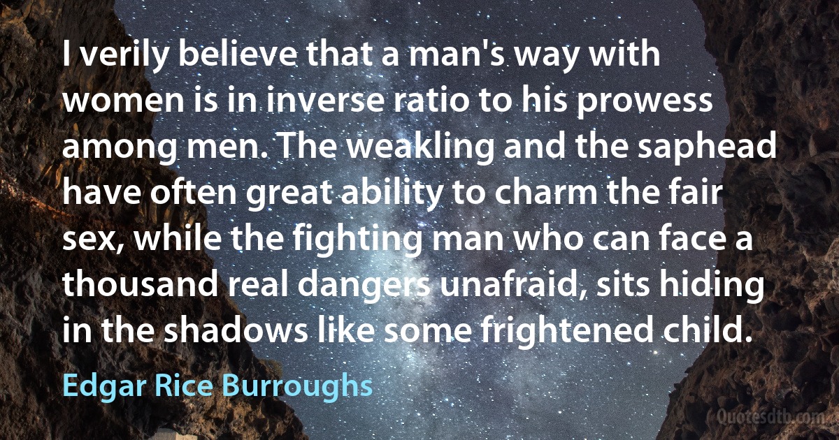 I verily believe that a man's way with women is in inverse ratio to his prowess among men. The weakling and the saphead have often great ability to charm the fair sex, while the fighting man who can face a thousand real dangers unafraid, sits hiding in the shadows like some frightened child. (Edgar Rice Burroughs)