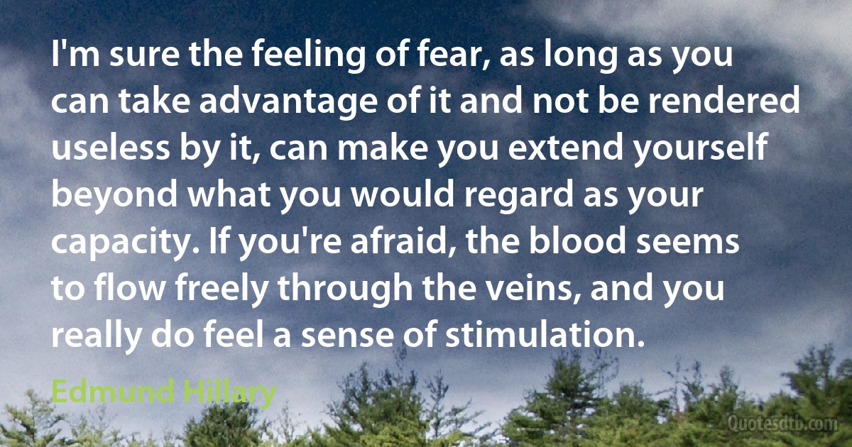 I'm sure the feeling of fear, as long as you can take advantage of it and not be rendered useless by it, can make you extend yourself beyond what you would regard as your capacity. If you're afraid, the blood seems to flow freely through the veins, and you really do feel a sense of stimulation. (Edmund Hillary)