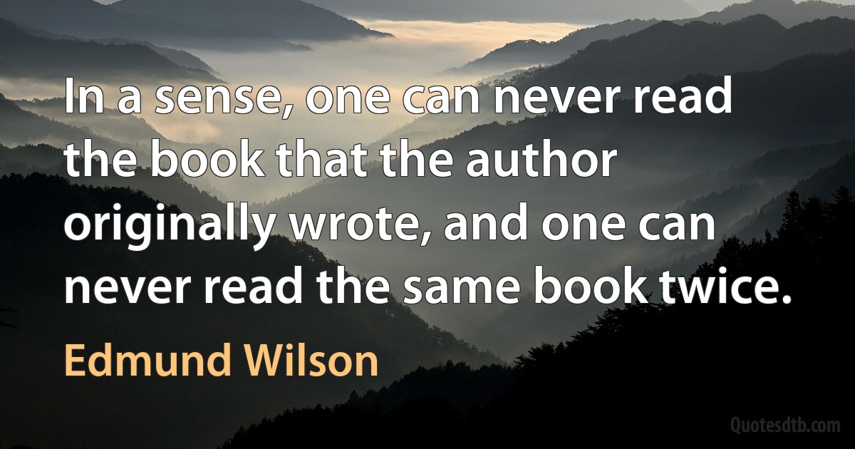 In a sense, one can never read the book that the author originally wrote, and one can never read the same book twice. (Edmund Wilson)