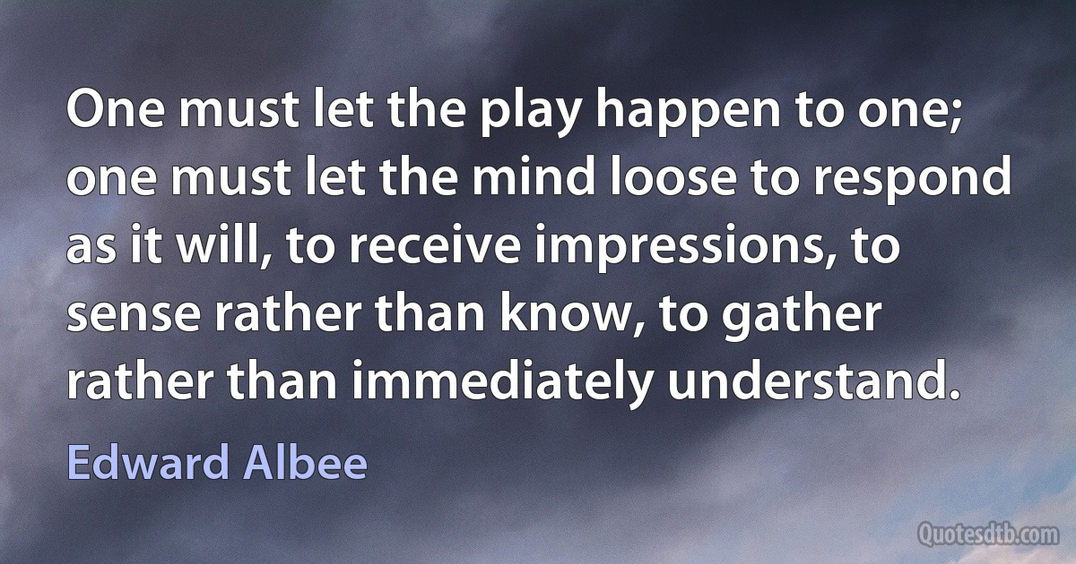 One must let the play happen to one; one must let the mind loose to respond as it will, to receive impressions, to sense rather than know, to gather rather than immediately understand. (Edward Albee)