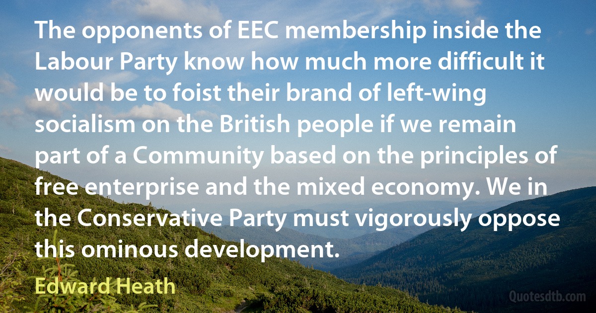 The opponents of EEC membership inside the Labour Party know how much more difficult it would be to foist their brand of left-wing socialism on the British people if we remain part of a Community based on the principles of free enterprise and the mixed economy. We in the Conservative Party must vigorously oppose this ominous development. (Edward Heath)