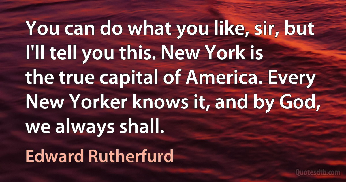 You can do what you like, sir, but I'll tell you this. New York is the true capital of America. Every New Yorker knows it, and by God, we always shall. (Edward Rutherfurd)