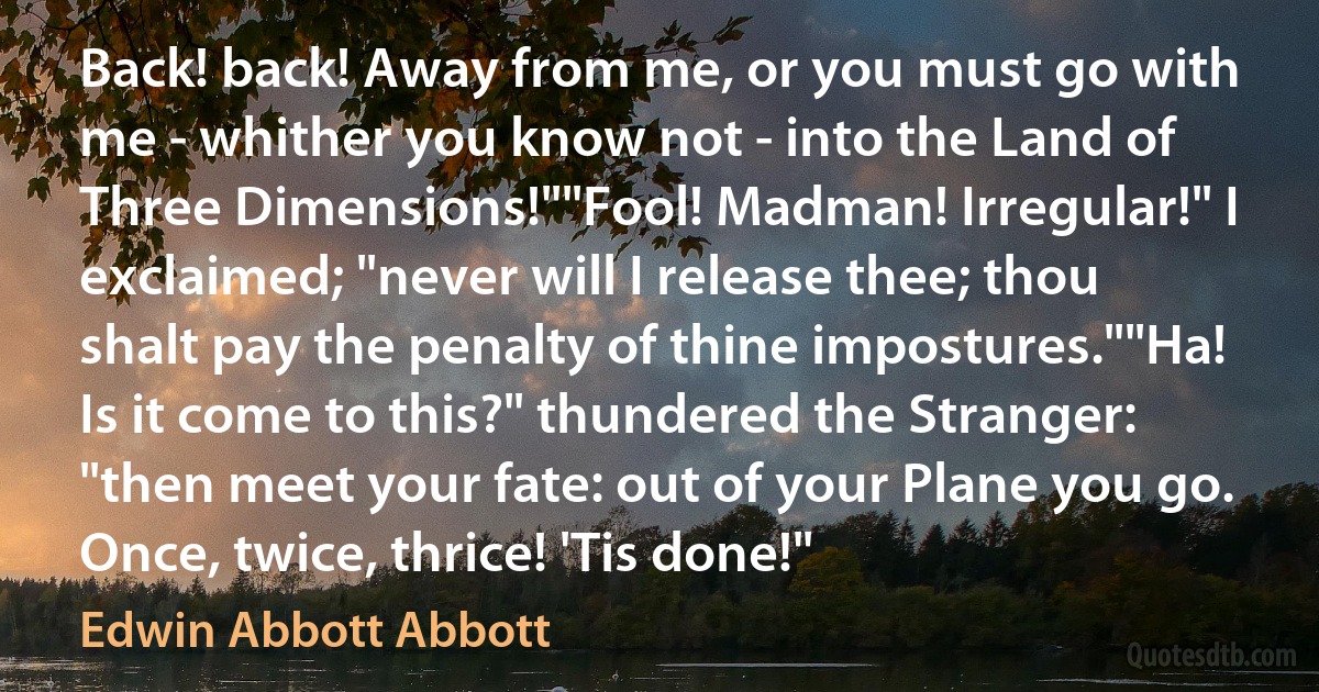 Back! back! Away from me, or you must go with me - whither you know not - into the Land of Three Dimensions!""Fool! Madman! Irregular!" I exclaimed; "never will I release thee; thou shalt pay the penalty of thine impostures.""Ha! Is it come to this?" thundered the Stranger: "then meet your fate: out of your Plane you go. Once, twice, thrice! 'Tis done!" (Edwin Abbott Abbott)