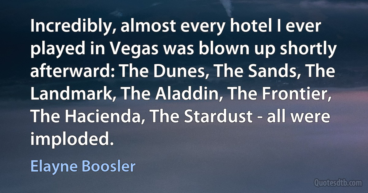 Incredibly, almost every hotel I ever played in Vegas was blown up shortly afterward: The Dunes, The Sands, The Landmark, The Aladdin, The Frontier, The Hacienda, The Stardust - all were imploded. (Elayne Boosler)