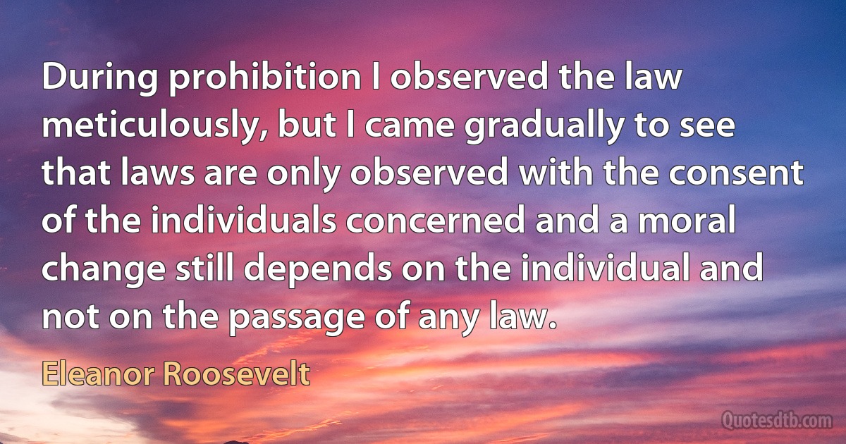 During prohibition I observed the law meticulously, but I came gradually to see that laws are only observed with the consent of the individuals concerned and a moral change still depends on the individual and not on the passage of any law. (Eleanor Roosevelt)