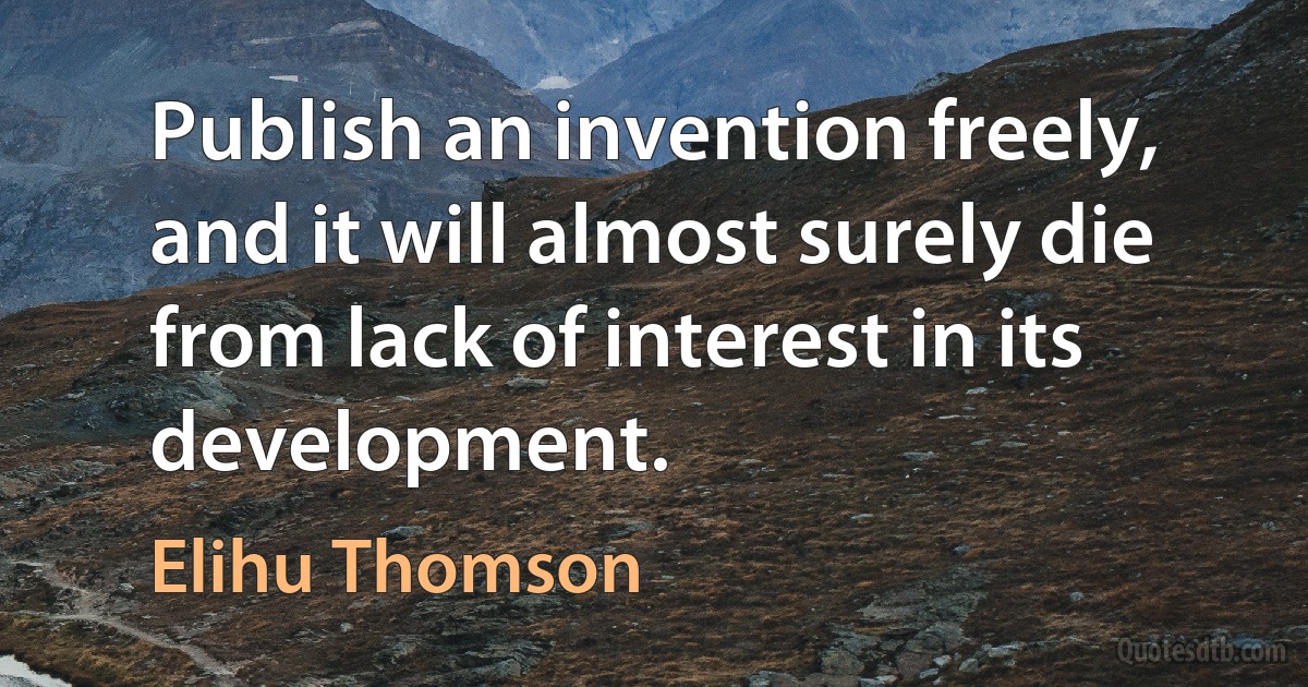 Publish an invention freely, and it will almost surely die from lack of interest in its development. (Elihu Thomson)