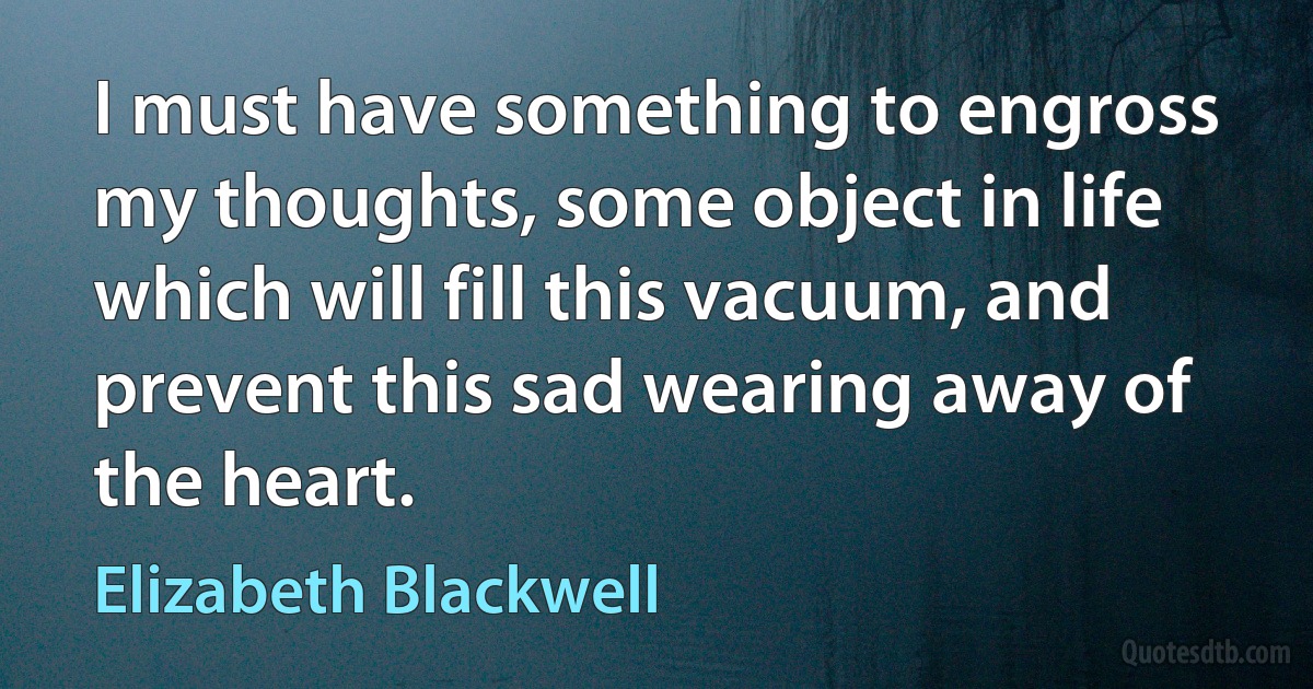 I must have something to engross my thoughts, some object in life which will fill this vacuum, and prevent this sad wearing away of the heart. (Elizabeth Blackwell)