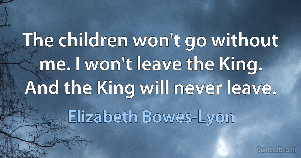 The children won't go without me. I won't leave the King. And the King will never leave. (Elizabeth Bowes-Lyon)