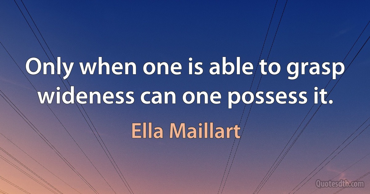 Only when one is able to grasp wideness can one possess it. (Ella Maillart)