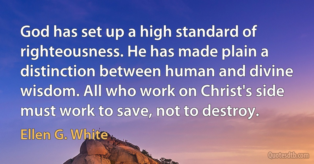 God has set up a high standard of righteousness. He has made plain a distinction between human and divine wisdom. All who work on Christ's side must work to save, not to destroy. (Ellen G. White)