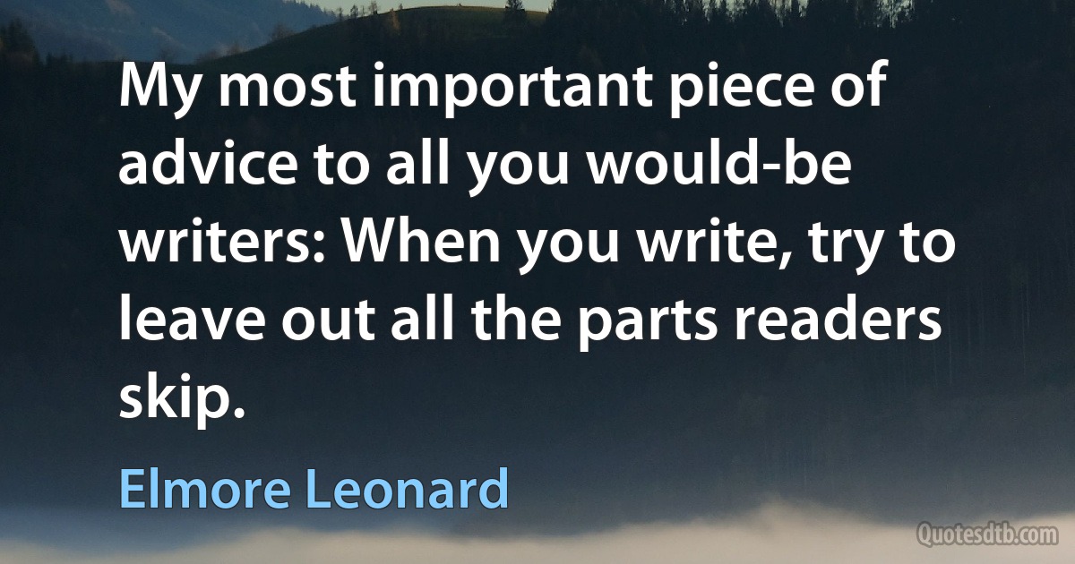 My most important piece of advice to all you would-be writers: When you write, try to leave out all the parts readers skip. (Elmore Leonard)