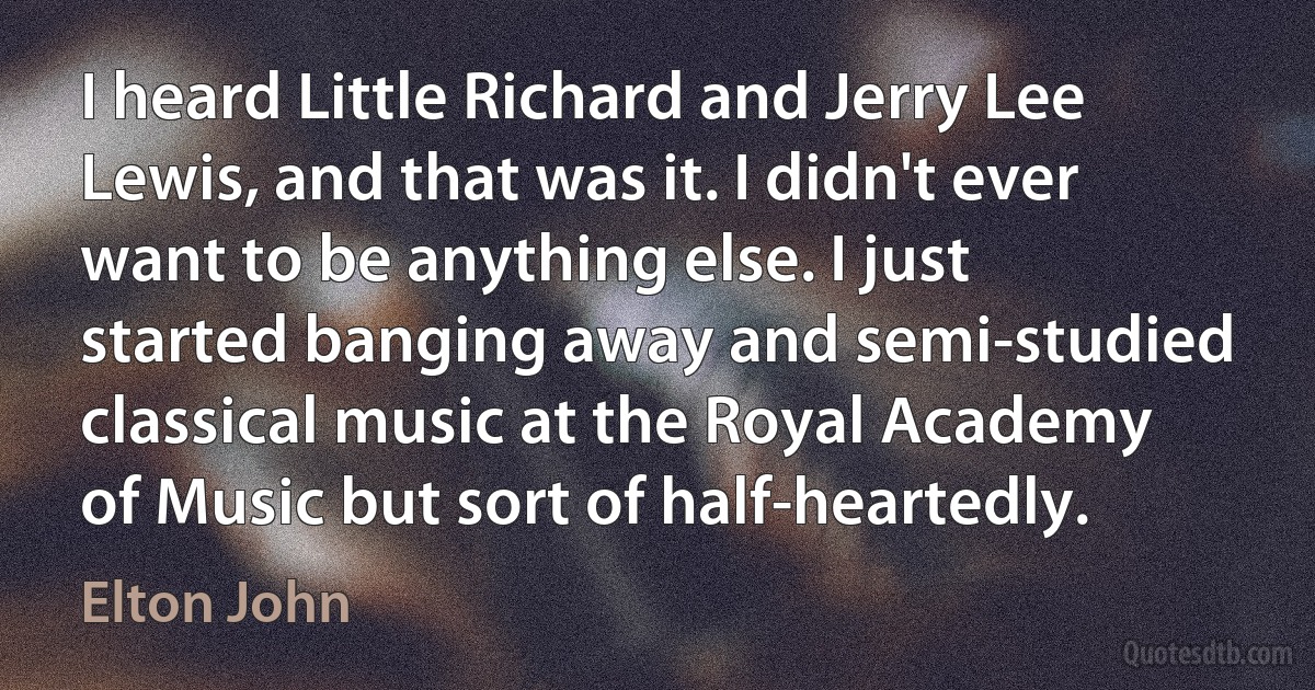 I heard Little Richard and Jerry Lee Lewis, and that was it. I didn't ever want to be anything else. I just started banging away and semi-studied classical music at the Royal Academy of Music but sort of half-heartedly. (Elton John)