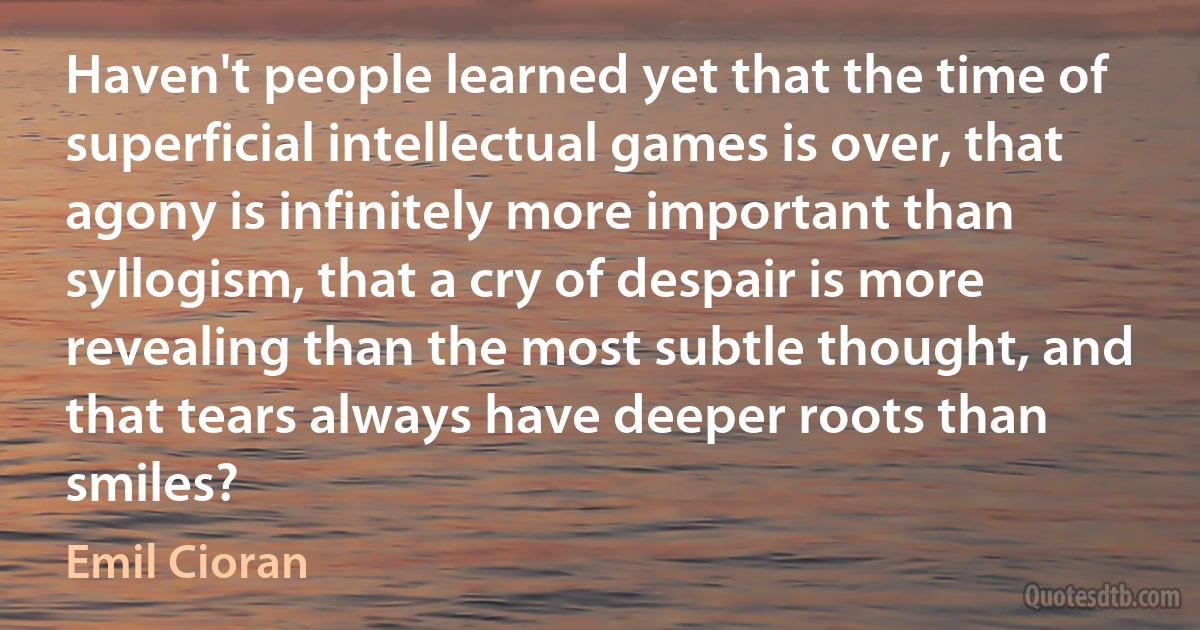 Haven't people learned yet that the time of superficial intellectual games is over, that agony is infinitely more important than syllogism, that a cry of despair is more revealing than the most subtle thought, and that tears always have deeper roots than smiles? (Emil Cioran)