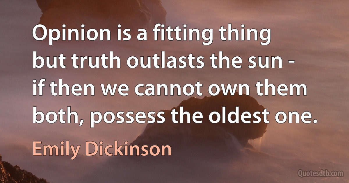 Opinion is a fitting thing but truth outlasts the sun - if then we cannot own them both, possess the oldest one. (Emily Dickinson)