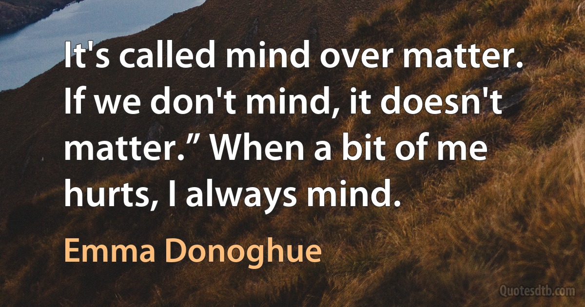 It's called mind over matter. If we don't mind, it doesn't matter.” When a bit of me hurts, I always mind. (Emma Donoghue)