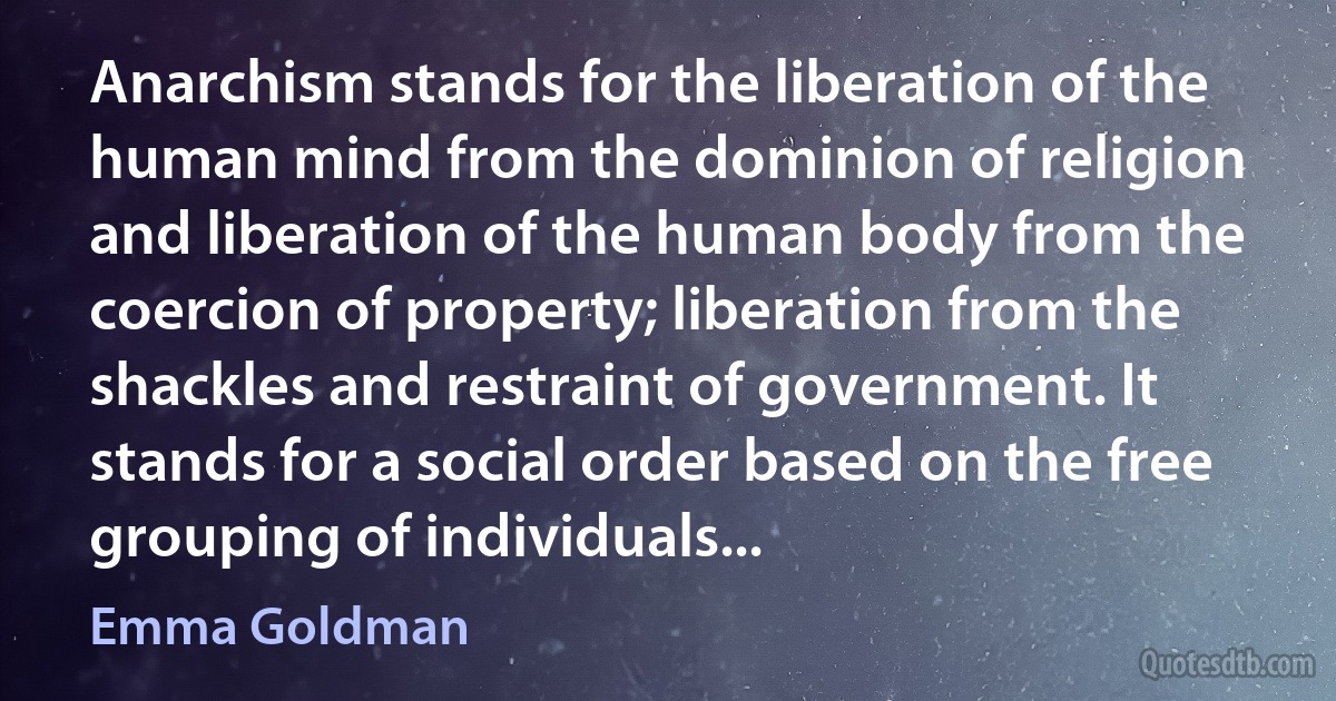 Anarchism stands for the liberation of the human mind from the dominion of religion and liberation of the human body from the coercion of property; liberation from the shackles and restraint of government. It stands for a social order based on the free grouping of individuals... (Emma Goldman)