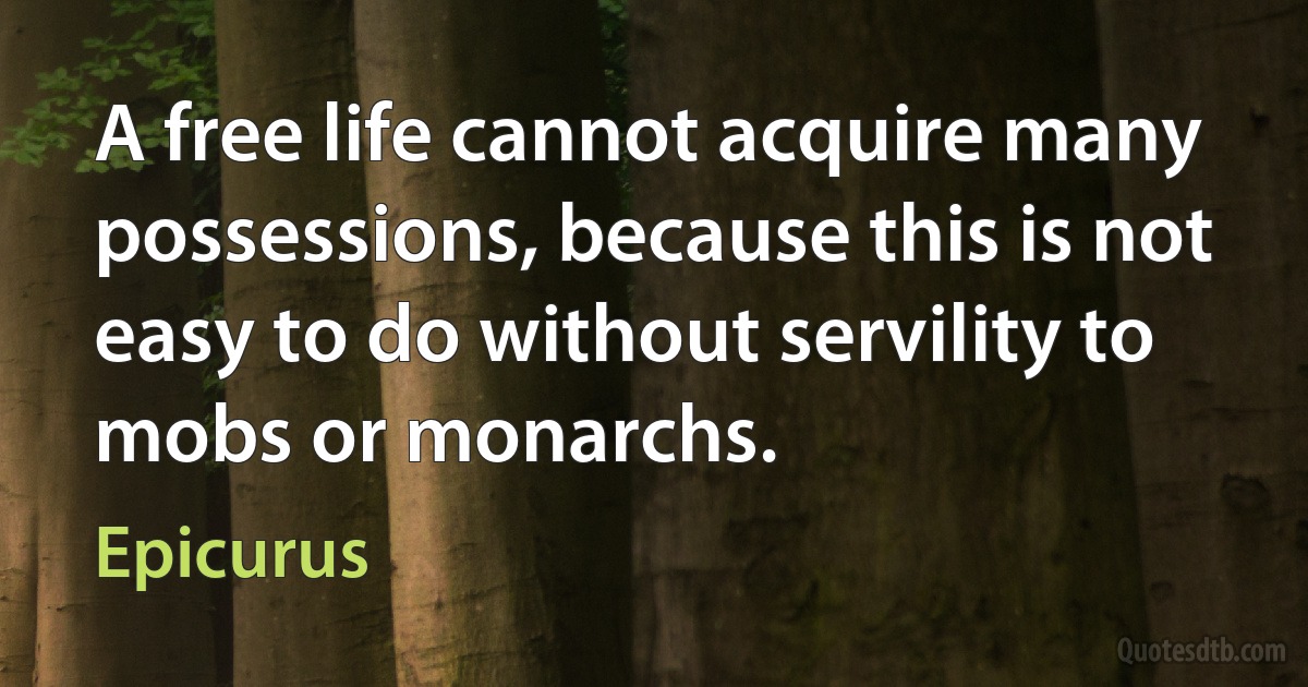 A free life cannot acquire many possessions, because this is not easy to do without servility to mobs or monarchs. (Epicurus)