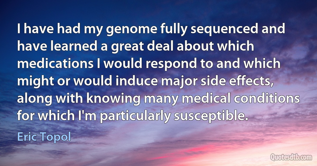 I have had my genome fully sequenced and have learned a great deal about which medications I would respond to and which might or would induce major side effects, along with knowing many medical conditions for which I'm particularly susceptible. (Eric Topol)