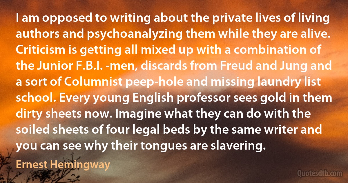 I am opposed to writing about the private lives of living authors and psychoanalyzing them while they are alive. Criticism is getting all mixed up with a combination of the Junior F.B.I. -men, discards from Freud and Jung and a sort of Columnist peep-hole and missing laundry list school. Every young English professor sees gold in them dirty sheets now. Imagine what they can do with the soiled sheets of four legal beds by the same writer and you can see why their tongues are slavering. (Ernest Hemingway)