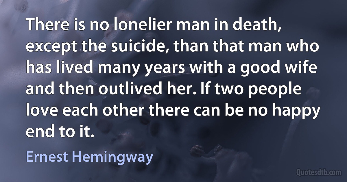 There is no lonelier man in death, except the suicide, than that man who has lived many years with a good wife and then outlived her. If two people love each other there can be no happy end to it. (Ernest Hemingway)