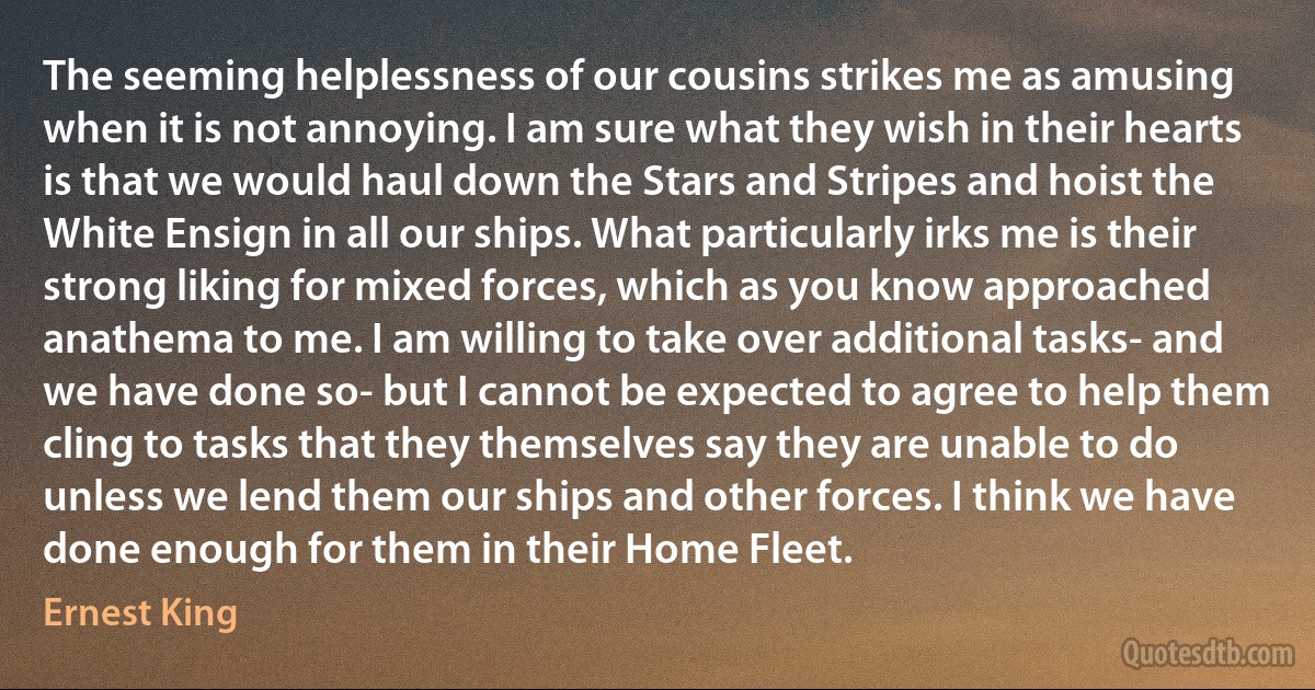 The seeming helplessness of our cousins strikes me as amusing when it is not annoying. I am sure what they wish in their hearts is that we would haul down the Stars and Stripes and hoist the White Ensign in all our ships. What particularly irks me is their strong liking for mixed forces, which as you know approached anathema to me. I am willing to take over additional tasks- and we have done so- but I cannot be expected to agree to help them cling to tasks that they themselves say they are unable to do unless we lend them our ships and other forces. I think we have done enough for them in their Home Fleet. (Ernest King)