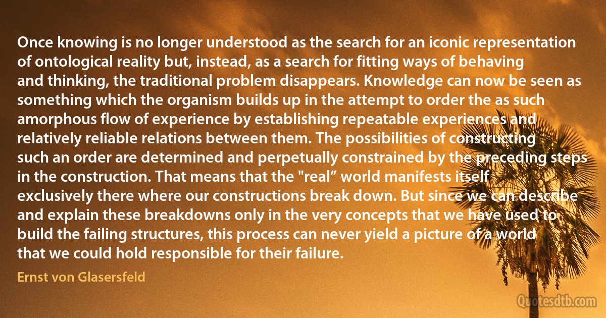 Once knowing is no longer understood as the search for an iconic representation of ontological reality but, instead, as a search for fitting ways of behaving and thinking, the traditional problem disappears. Knowledge can now be seen as something which the organism builds up in the attempt to order the as such amorphous flow of experience by establishing repeatable experiences and relatively reliable relations between them. The possibilities of constructing such an order are determined and perpetually constrained by the preceding steps in the construction. That means that the "real” world manifests itself exclusively there where our constructions break down. But since we can describe and explain these breakdowns only in the very concepts that we have used to build the failing structures, this process can never yield a picture of a world that we could hold responsible for their failure. (Ernst von Glasersfeld)