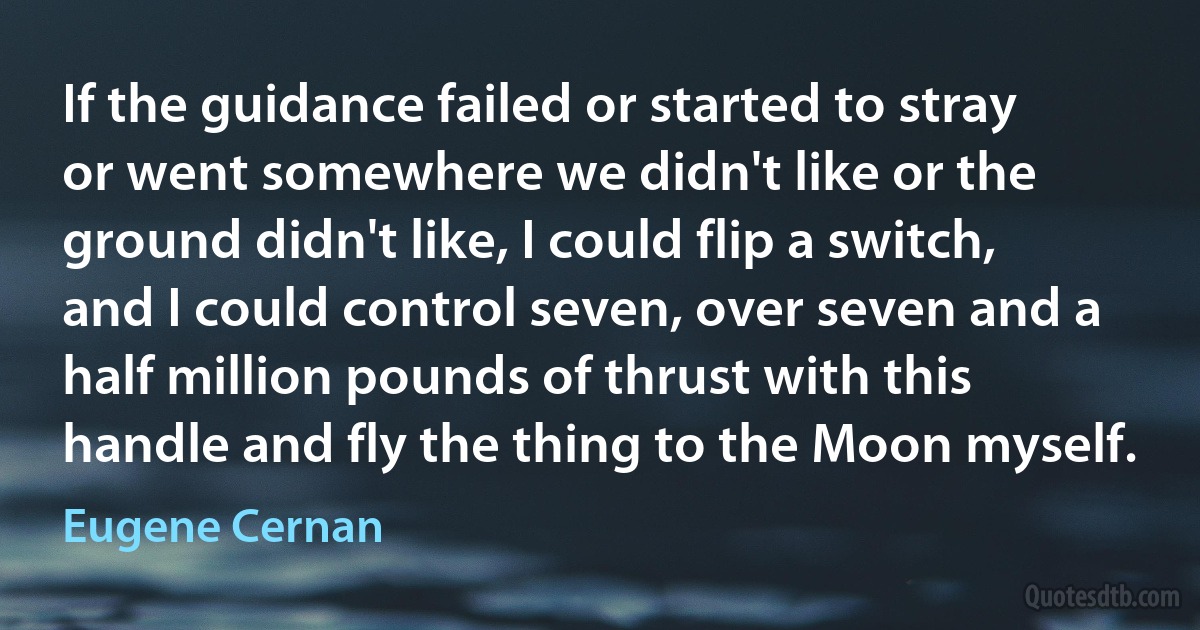 If the guidance failed or started to stray or went somewhere we didn't like or the ground didn't like, I could flip a switch, and I could control seven, over seven and a half million pounds of thrust with this handle and fly the thing to the Moon myself. (Eugene Cernan)