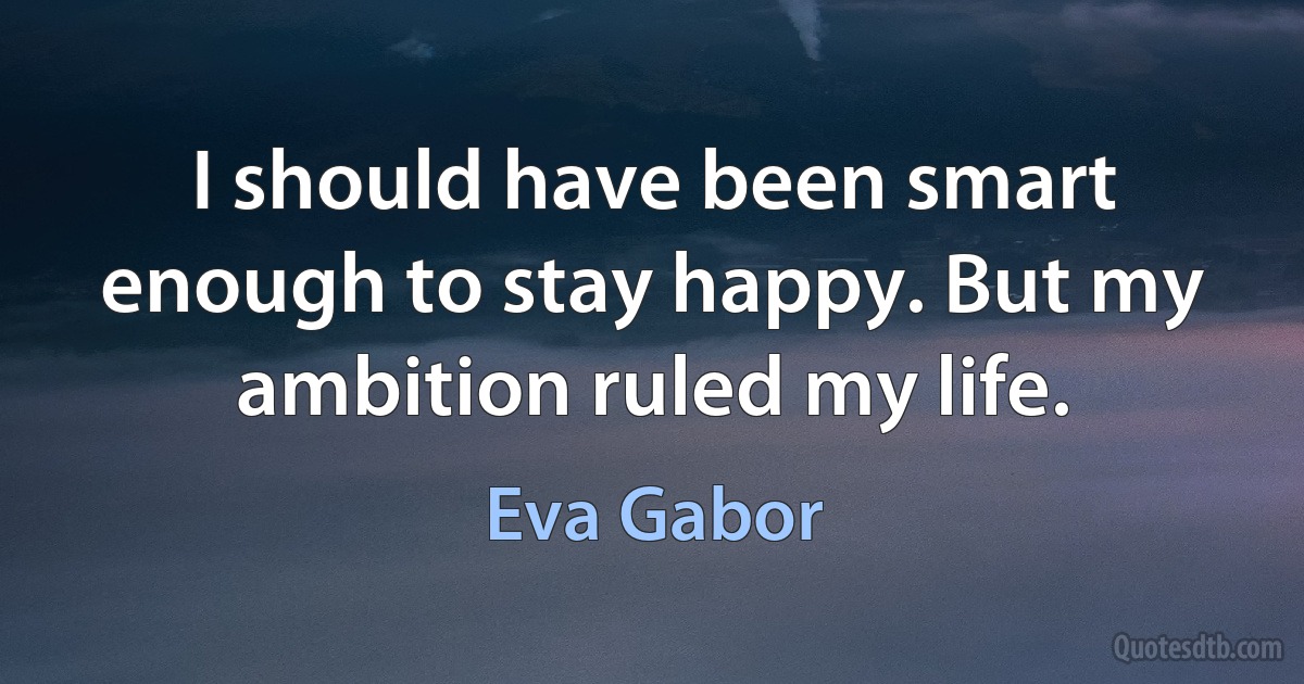 I should have been smart enough to stay happy. But my ambition ruled my life. (Eva Gabor)