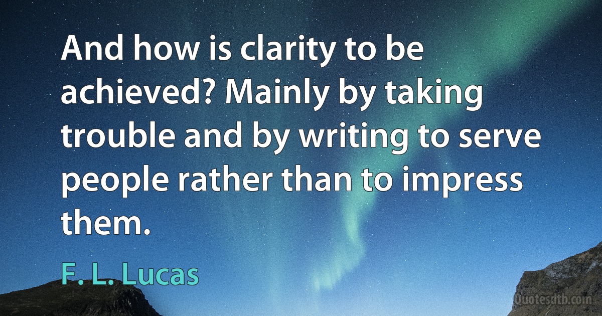 And how is clarity to be achieved? Mainly by taking trouble and by writing to serve people rather than to impress them. (F. L. Lucas)