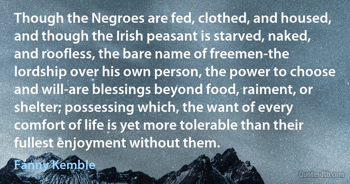 Though the Negroes are fed, clothed, and housed, and though the Irish peasant is starved, naked, and roofless, the bare name of freemen-the lordship over his own person, the power to choose and will-are blessings beyond food, raiment, or shelter; possessing which, the want of every comfort of life is yet more tolerable than their fullest enjoyment without them. (Fanny Kemble)