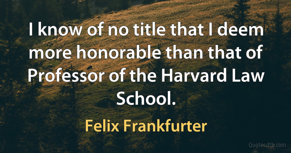 I know of no title that I deem more honorable than that of Professor of the Harvard Law School. (Felix Frankfurter)