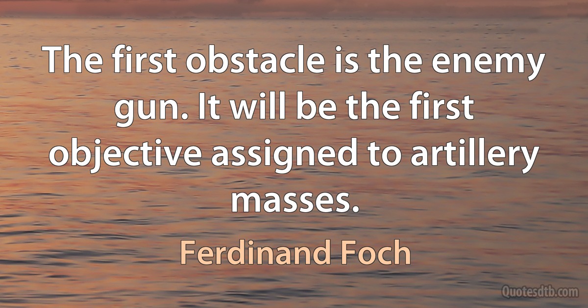 The first obstacle is the enemy gun. It will be the first objective assigned to artillery masses. (Ferdinand Foch)