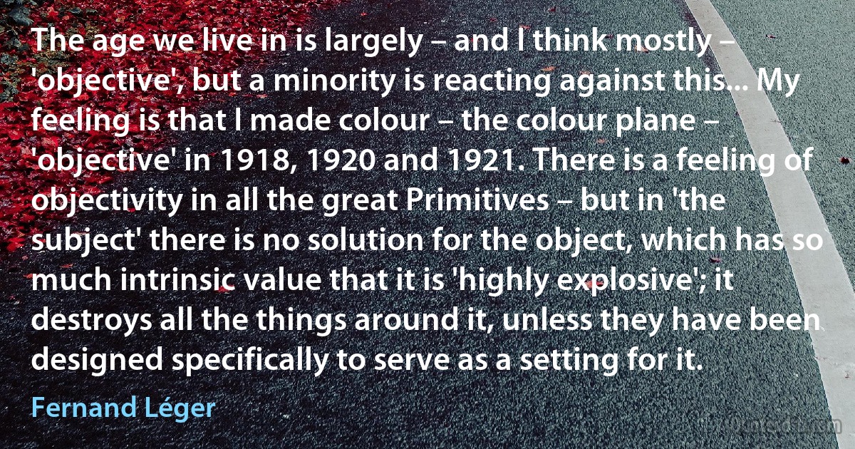 The age we live in is largely – and I think mostly – 'objective', but a minority is reacting against this... My feeling is that I made colour – the colour plane – 'objective' in 1918, 1920 and 1921. There is a feeling of objectivity in all the great Primitives – but in 'the subject' there is no solution for the object, which has so much intrinsic value that it is 'highly explosive'; it destroys all the things around it, unless they have been designed specifically to serve as a setting for it. (Fernand Léger)