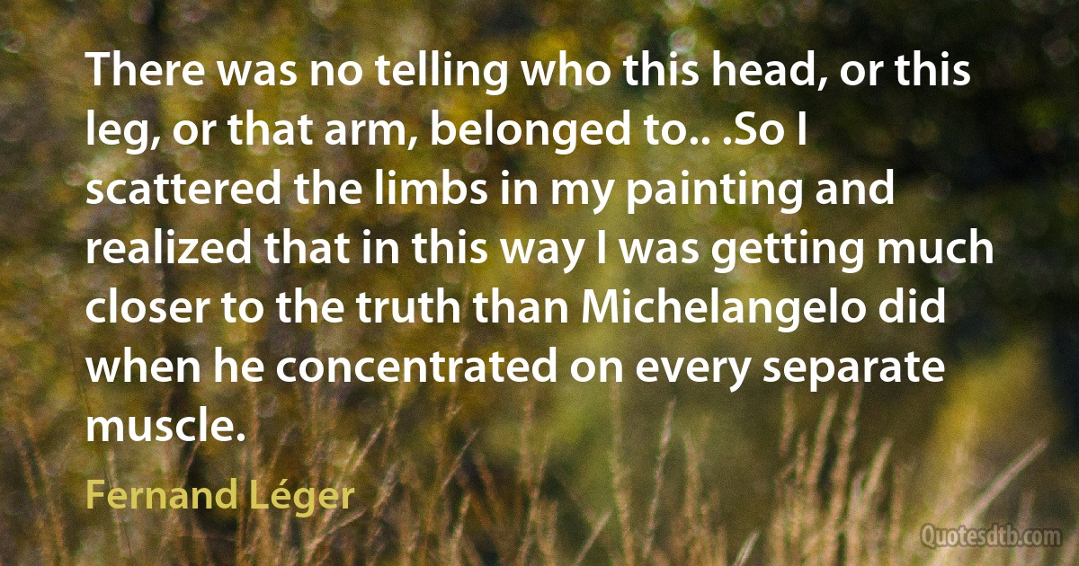 There was no telling who this head, or this leg, or that arm, belonged to.. .So I scattered the limbs in my painting and realized that in this way I was getting much closer to the truth than Michelangelo did when he concentrated on every separate muscle. (Fernand Léger)