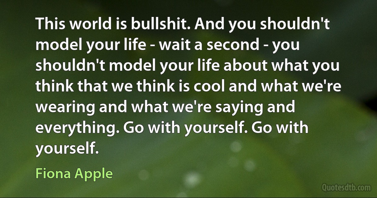 This world is bullshit. And you shouldn't model your life - wait a second - you shouldn't model your life about what you think that we think is cool and what we're wearing and what we're saying and everything. Go with yourself. Go with yourself. (Fiona Apple)