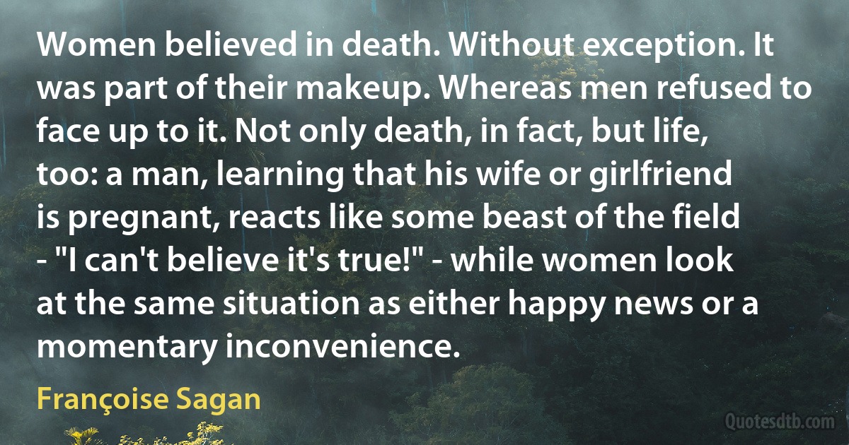 Women believed in death. Without exception. It was part of their makeup. Whereas men refused to face up to it. Not only death, in fact, but life, too: a man, learning that his wife or girlfriend is pregnant, reacts like some beast of the field - "I can't believe it's true!" - while women look at the same situation as either happy news or a momentary inconvenience. (Françoise Sagan)