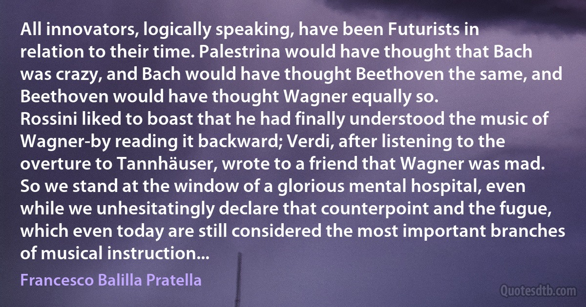 All innovators, logically speaking, have been Futurists in relation to their time. Palestrina would have thought that Bach was crazy, and Bach would have thought Beethoven the same, and Beethoven would have thought Wagner equally so.
Rossini liked to boast that he had finally understood the music of Wagner-by reading it backward; Verdi, after listening to the overture to Tannhäuser, wrote to a friend that Wagner was mad.
So we stand at the window of a glorious mental hospital, even while we unhesitatingly declare that counterpoint and the fugue, which even today are still considered the most important branches of musical instruction... (Francesco Balilla Pratella)