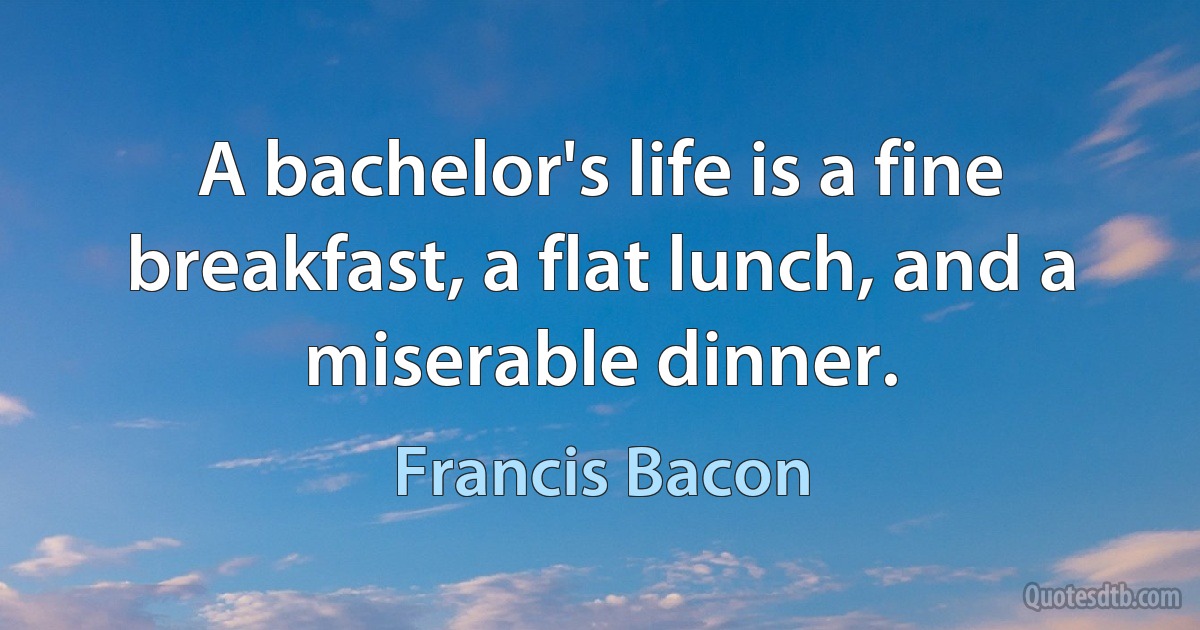 A bachelor's life is a fine breakfast, a flat lunch, and a miserable dinner. (Francis Bacon)