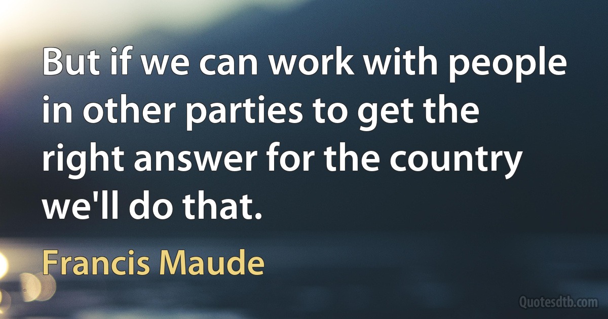 But if we can work with people in other parties to get the right answer for the country we'll do that. (Francis Maude)