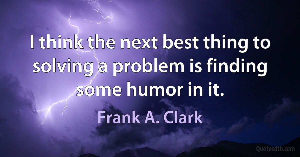 I think the next best thing to solving a problem is finding some humor in it. (Frank A. Clark)