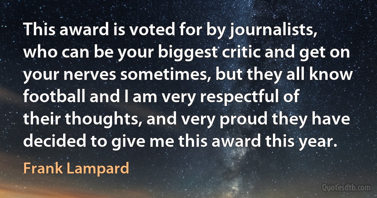 This award is voted for by journalists, who can be your biggest critic and get on your nerves sometimes, but they all know football and I am very respectful of their thoughts, and very proud they have decided to give me this award this year. (Frank Lampard)