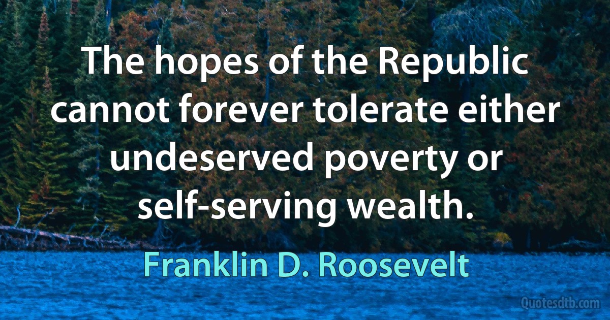 The hopes of the Republic cannot forever tolerate either undeserved poverty or self-serving wealth. (Franklin D. Roosevelt)