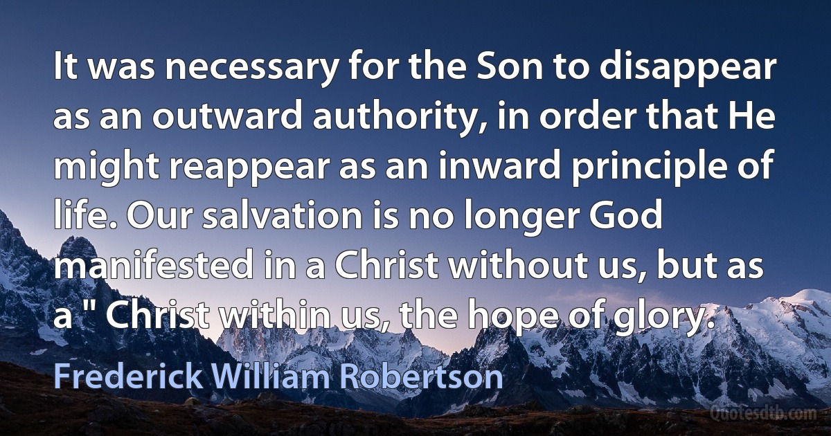 It was necessary for the Son to disappear as an outward authority, in order that He might reappear as an inward principle of life. Our salvation is no longer God manifested in a Christ without us, but as a " Christ within us, the hope of glory. (Frederick William Robertson)