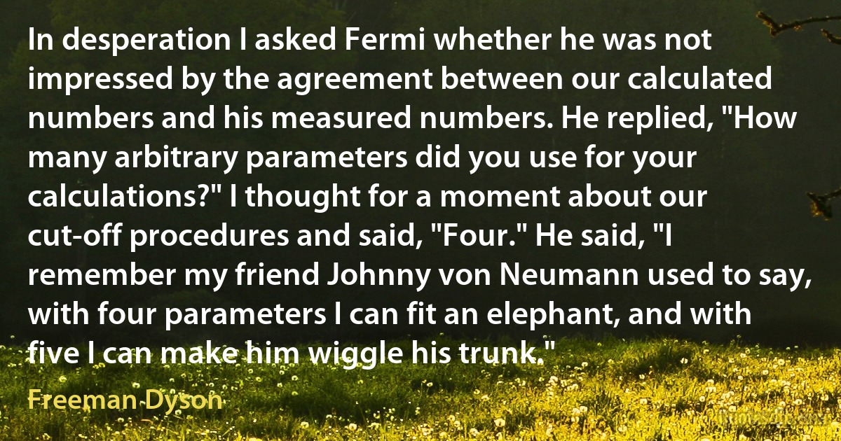 In desperation I asked Fermi whether he was not impressed by the agreement between our calculated numbers and his measured numbers. He replied, "How many arbitrary parameters did you use for your calculations?" I thought for a moment about our cut-off procedures and said, "Four." He said, "I remember my friend Johnny von Neumann used to say, with four parameters I can fit an elephant, and with five I can make him wiggle his trunk." (Freeman Dyson)