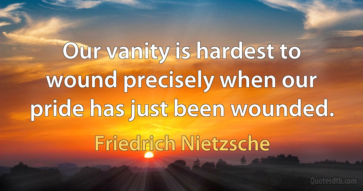 Our vanity is hardest to wound precisely when our pride has just been wounded. (Friedrich Nietzsche)