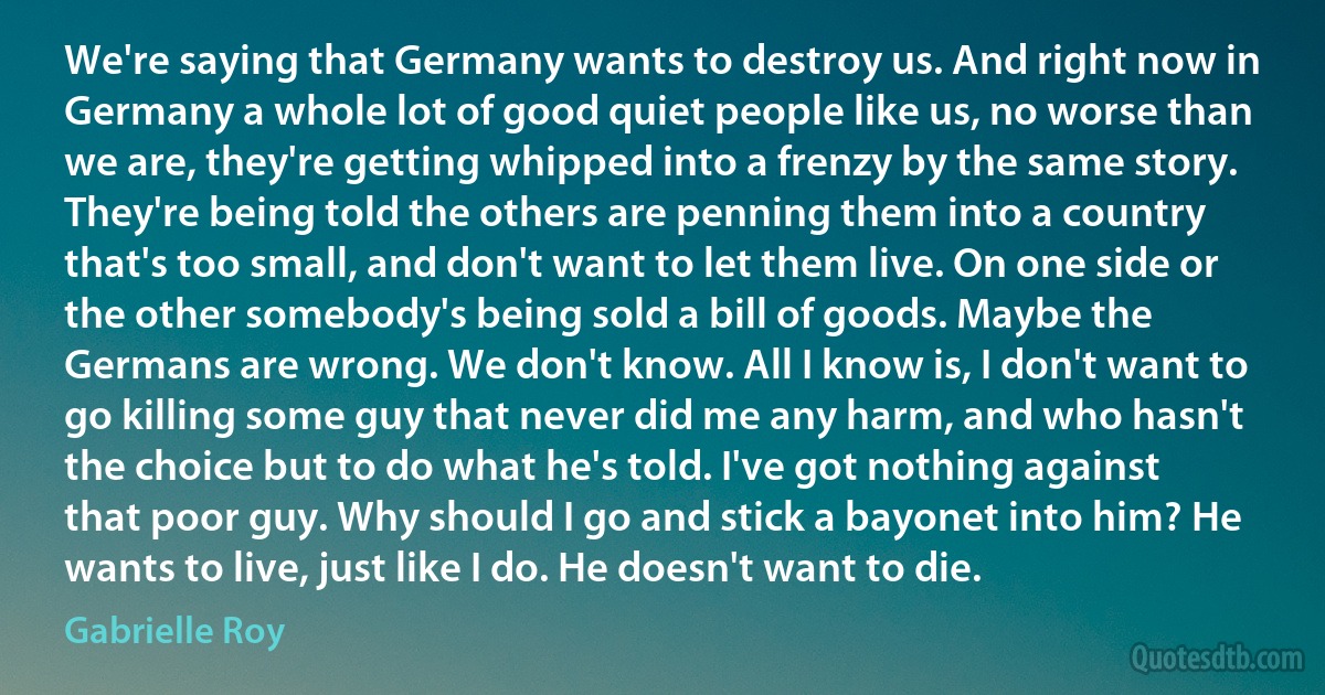 We're saying that Germany wants to destroy us. And right now in Germany a whole lot of good quiet people like us, no worse than we are, they're getting whipped into a frenzy by the same story. They're being told the others are penning them into a country that's too small, and don't want to let them live. On one side or the other somebody's being sold a bill of goods. Maybe the Germans are wrong. We don't know. All I know is, I don't want to go killing some guy that never did me any harm, and who hasn't the choice but to do what he's told. I've got nothing against that poor guy. Why should I go and stick a bayonet into him? He wants to live, just like I do. He doesn't want to die. (Gabrielle Roy)