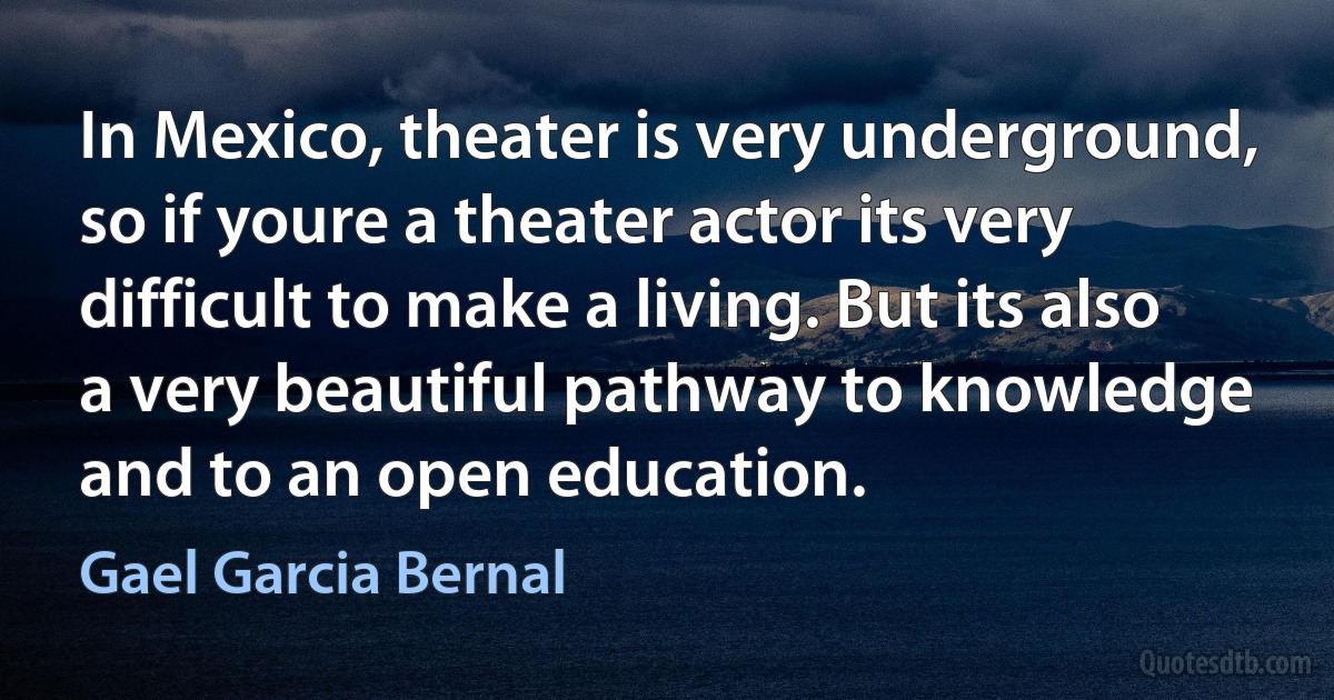 In Mexico, theater is very underground, so if youre a theater actor its very difficult to make a living. But its also a very beautiful pathway to knowledge and to an open education. (Gael Garcia Bernal)