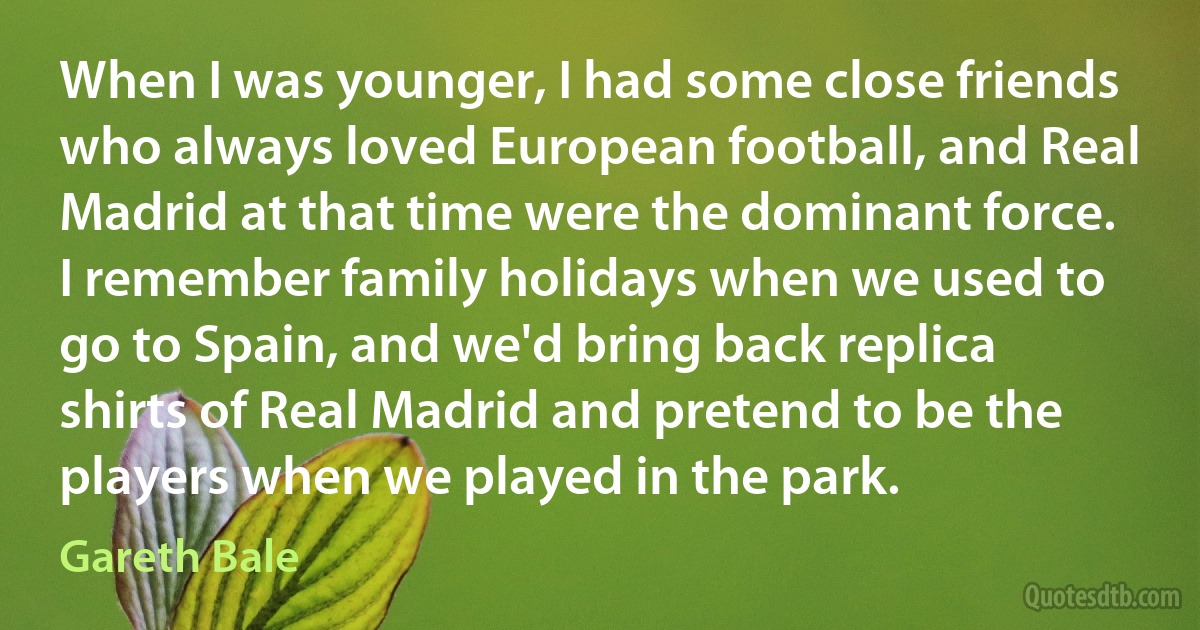 When I was younger, I had some close friends who always loved European football, and Real Madrid at that time were the dominant force. I remember family holidays when we used to go to Spain, and we'd bring back replica shirts of Real Madrid and pretend to be the players when we played in the park. (Gareth Bale)